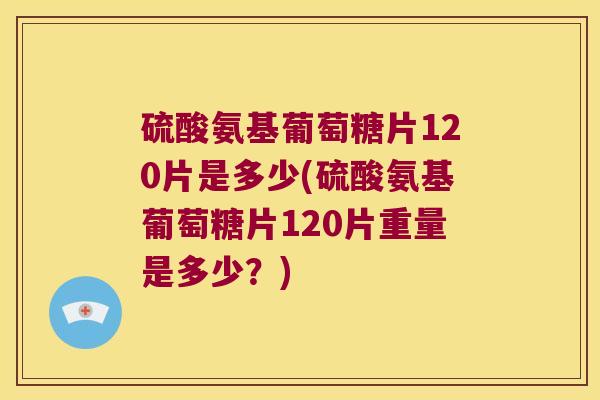 硫酸氨基葡萄糖片120片是多少(硫酸氨基葡萄糖片120片重量是多少？)