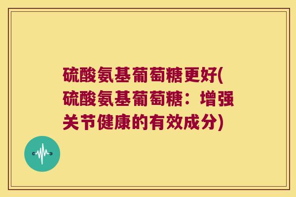 硫酸氨基葡萄糖更好(硫酸氨基葡萄糖:增强关节健康的有效成分) 硫酸氨基葡萄糖更好(硫酸氨基葡萄糖:增强关节健康的有效成分)