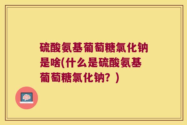 硫酸氨基葡萄糖氯化钠是啥(什么是硫酸氨基葡萄糖氯化钠？)