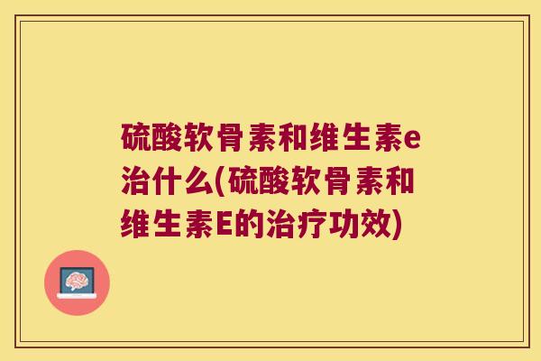 硫酸软骨素和维生素e什么(硫酸软骨素和维生素E的功效) 硫酸软骨素和维生素e什么(硫酸软骨素和维生素E的功效)