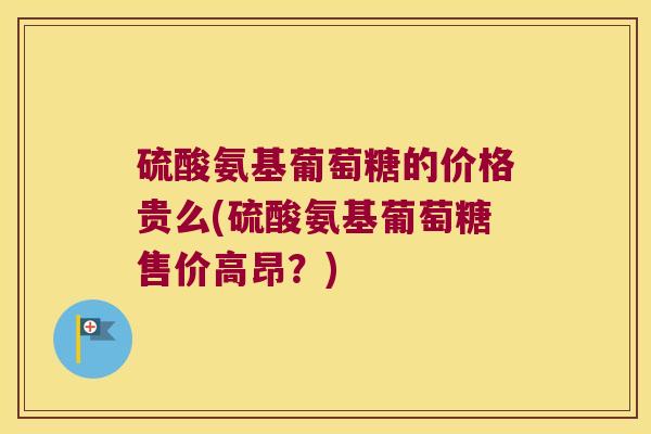 硫酸氨基葡萄糖的价格贵么(硫酸氨基葡萄糖售价高昂?) 硫酸氨基葡萄糖的价格贵么(硫酸氨基葡萄糖售价高昂?)