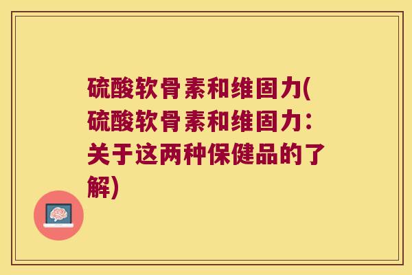 硫酸软骨素和维固力(硫酸软骨素和维固力:关于这两种保健品的了解) 硫酸软骨素和维固力(硫酸软骨素和维固力:关于这两种保健品的了解)