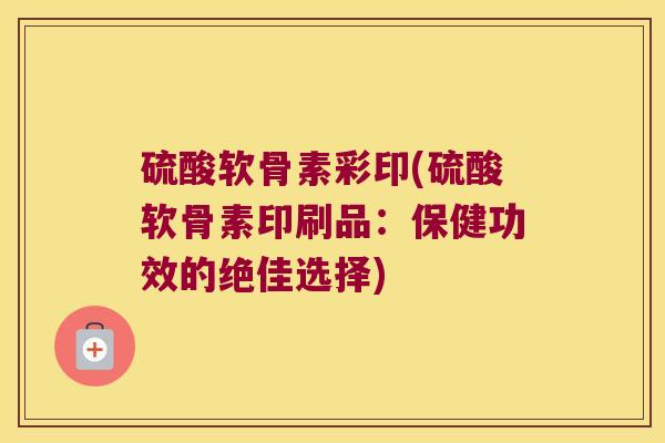 硫酸软骨素彩印(硫酸软骨素印刷品：保健功效的绝佳选择)
