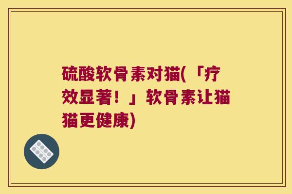 硫酸软骨素对猫(「疗效显著！」软骨素让猫猫更健康)