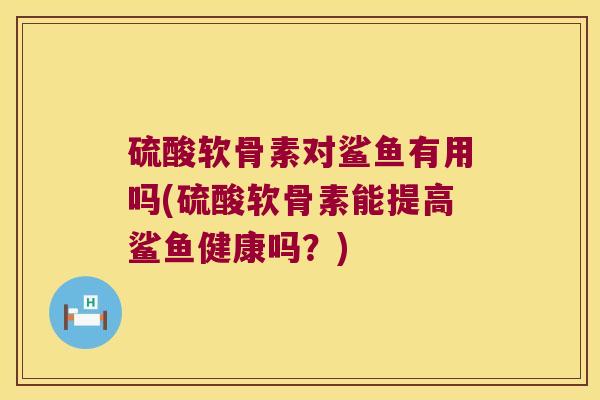 硫酸软骨素对鲨鱼有用吗(硫酸软骨素能提高鲨鱼健康吗?) 硫酸软骨素对鲨鱼有用吗(硫酸软骨素能提高鲨鱼健康吗?)