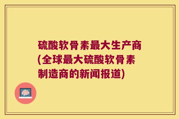 硫酸软骨素大生产商(全球大硫酸软骨素制造商的新闻报道) 硫酸软骨素大生产商(全球大硫酸软骨素制造商的新闻报道)
