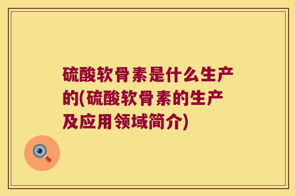 硫酸软骨素是什么生产的(硫酸软骨素的生产及应用领域简介) 硫酸软骨素是什么生产的(硫酸软骨素的生产及应用领域简介)