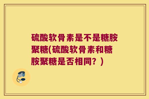 硫酸软骨素是不是糖胺聚糖(硫酸软骨素和糖胺聚糖是否相同?) 硫酸软骨素是不是糖胺聚糖(硫酸软骨素和糖胺聚糖是否相同?)