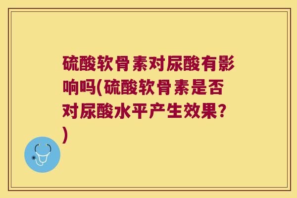 硫酸软骨素对尿酸有影响吗(硫酸软骨素是否对尿酸水平产生效果?) 硫酸软骨素对尿酸有影响吗(硫酸软骨素是否对尿酸水平产生效果?)