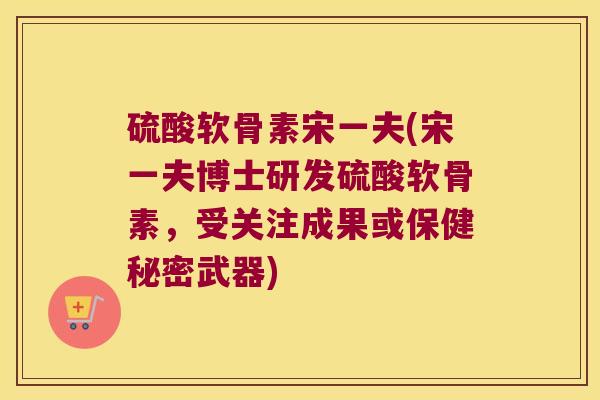 硫酸软骨素宋一夫(宋一夫博士研发硫酸软骨素，受关注成果或保健秘密武器)