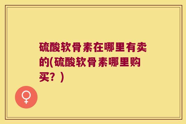 硫酸软骨素在哪里有卖的(硫酸软骨素哪里购买?) 硫酸软骨素在哪里有卖的(硫酸软骨素哪里购买?)