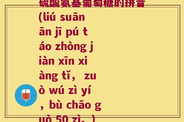 硫酸氨基葡萄糖的拼音(liú suān ān jī pú táo zhòng jiàn xīn xiàng tǐ, zuò wú zì yí,bù chāo guò 50 zì。) 硫酸氨基葡萄糖的拼音(liú suān ān jī pú táo zhòng jiàn xīn xiàng tǐ, zuò wú zì yí,bù chāo guò 50 zì。)