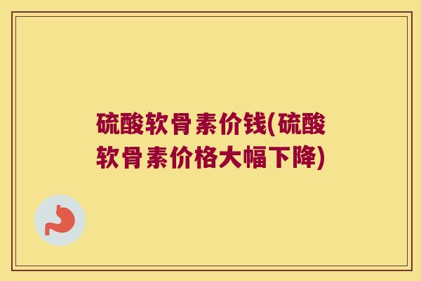 硫酸软骨素价钱(硫酸软骨素价格大幅下降)