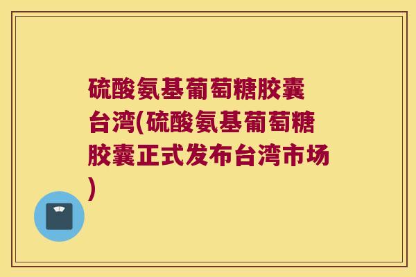 硫酸氨基葡萄糖胶囊 台湾(硫酸氨基葡萄糖胶囊正式发布台湾市场) 硫酸氨基葡萄糖胶囊 台湾(硫酸氨基葡萄糖胶囊正式发布台湾市场)