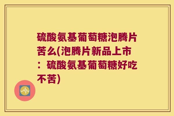 硫酸氨基葡萄糖泡腾片苦么(泡腾片新品上市：硫酸氨基葡萄糖好吃不苦)