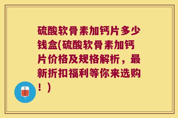 硫酸软骨素加钙片多少钱盒(硫酸软骨素加钙片价格及规格解析，新折扣福利等你来选购！)