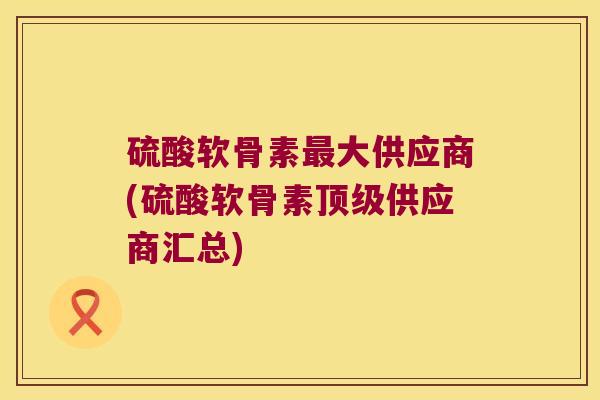 硫酸软骨素大供应商(硫酸软骨素供应商汇总)