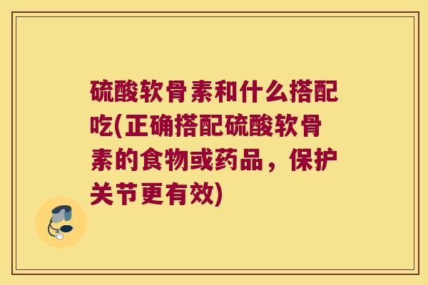 硫酸软骨素和什么搭配吃(正确搭配硫酸软骨素的食物或药品，保护关节更有效)