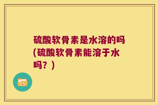 硫酸软骨素是水溶的吗(硫酸软骨素能溶于水吗?) 硫酸软骨素是水溶的吗(硫酸软骨素能溶于水吗?)