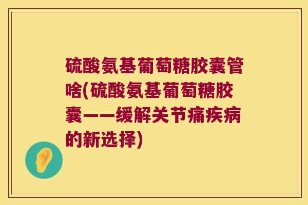 硫酸氨基葡萄糖胶囊管啥(硫酸氨基葡萄糖胶囊——缓解关节痛的新选择) 硫酸氨基葡萄糖胶囊管啥(硫酸氨基葡萄糖胶囊——缓解关节痛的新选择)