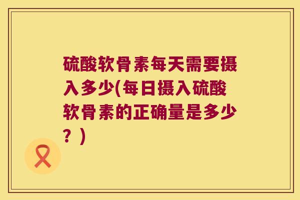 硫酸软骨素每天需要摄入多少(每日摄入硫酸软骨素的正确量是多少？)
