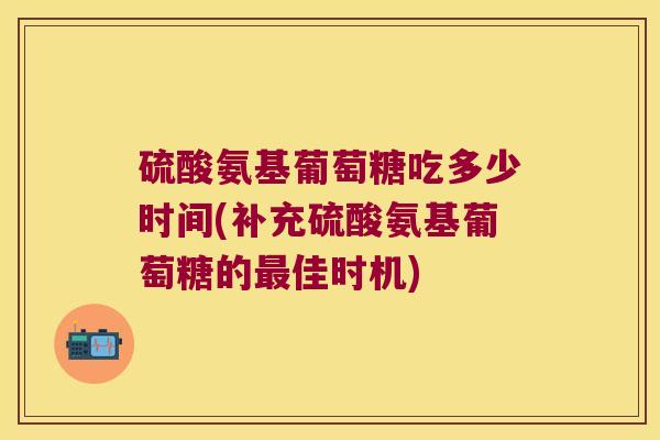 硫酸氨基葡萄糖吃多少时间(补充硫酸氨基葡萄糖的佳时机) 硫酸氨基葡萄糖吃多少时间(补充硫酸氨基葡萄糖的佳时机)