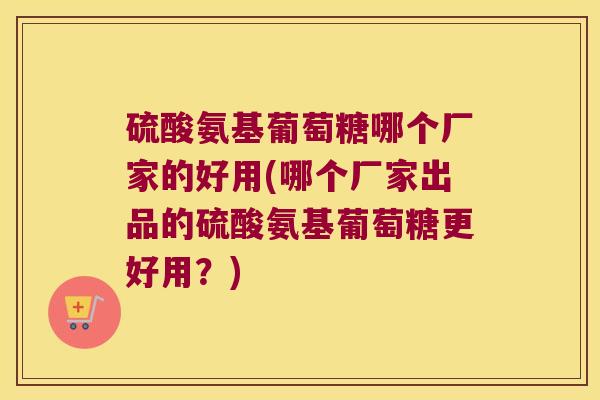 硫酸氨基葡萄糖哪个厂家的好用(哪个厂家出品的硫酸氨基葡萄糖更好用?) 硫酸氨基葡萄糖哪个厂家的好用(哪个厂家出品的硫酸氨基葡萄糖更好用?)