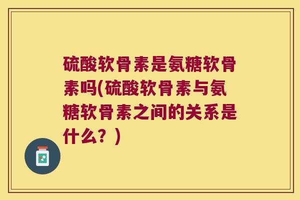 硫酸软骨素是氨糖软骨素吗(硫酸软骨素与氨糖软骨素之间的关系是什么?) 硫酸软骨素是氨糖软骨素吗(硫酸软骨素与氨糖软骨素之间的关系是什么?)