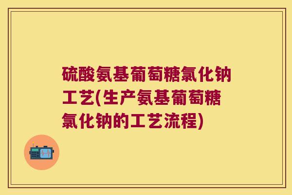 硫酸氨基葡萄糖氯化钠工艺(生产氨基葡萄糖氯化钠的工艺流程)