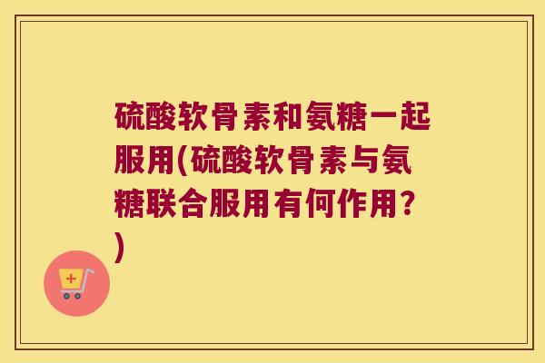 硫酸软骨素和氨糖一起服用(硫酸软骨素与氨糖联合服用有何作用？)