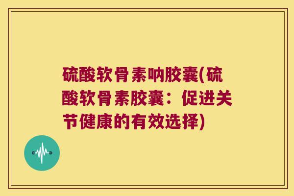 硫酸软骨素呐胶囊(硫酸软骨素胶囊：促进关节健康的有效选择)