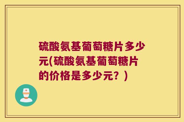 硫酸氨基葡萄糖片多少元(硫酸氨基葡萄糖片的价格是多少元？)