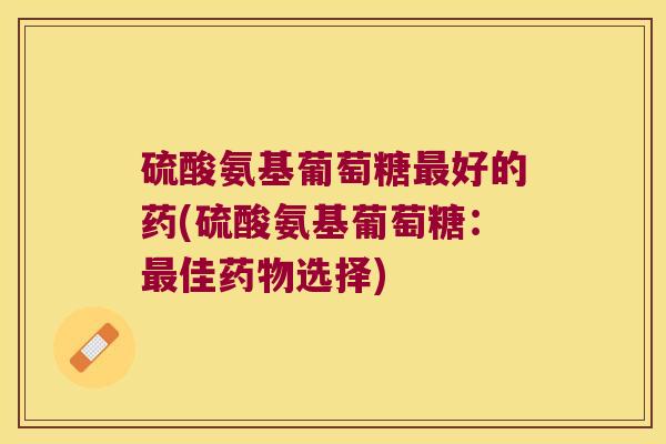 硫酸氨基葡萄糖好的药(硫酸氨基葡萄糖：佳选择)