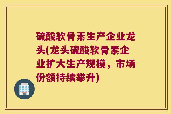 硫酸软骨素生产企业龙头(龙头硫酸软骨素企业扩大生产规模，市场份额持续攀升)