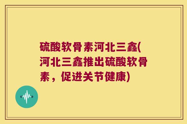 硫酸软骨素河北三鑫(河北三鑫推出硫酸软骨素,促进关节健康) 硫酸软骨素河北三鑫(河北三鑫推出硫酸软骨素,促进关节健康)