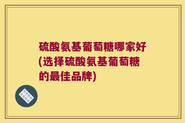 硫酸氨基葡萄糖哪家好(选择硫酸氨基葡萄糖的佳品牌)