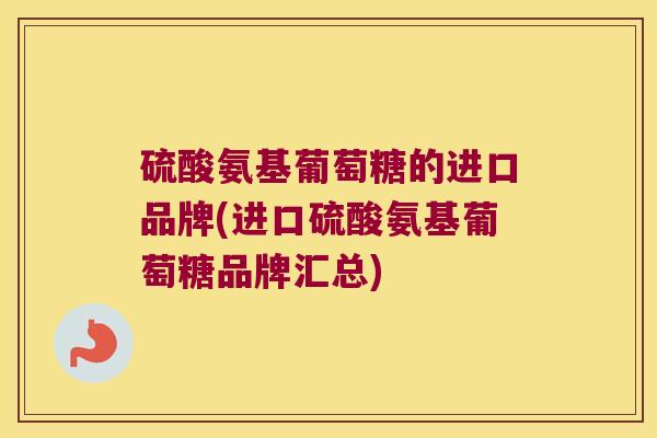 硫酸氨基葡萄糖的进口品牌(进口硫酸氨基葡萄糖品牌汇总) 硫酸氨基葡萄糖的进口品牌(进口硫酸氨基葡萄糖品牌汇总)