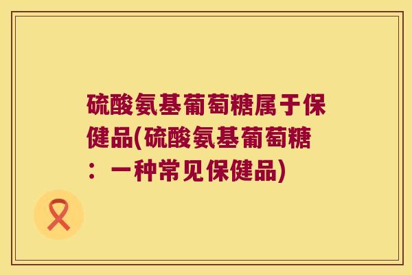 硫酸氨基葡萄糖属于保健品(硫酸氨基葡萄糖：一种常见保健品)