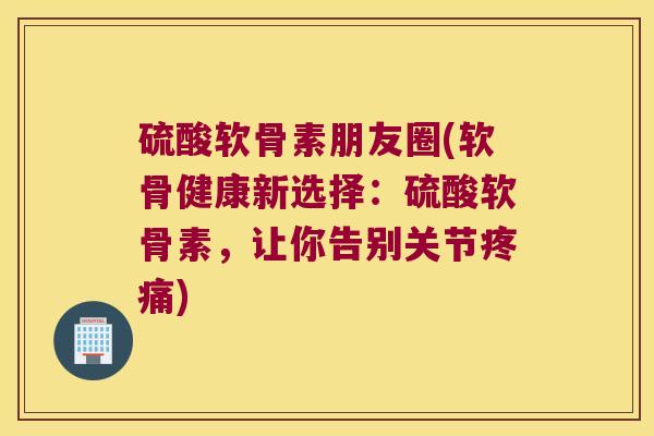 硫酸软骨素朋友圈(软骨健康新选择：硫酸软骨素，让你告别关节)