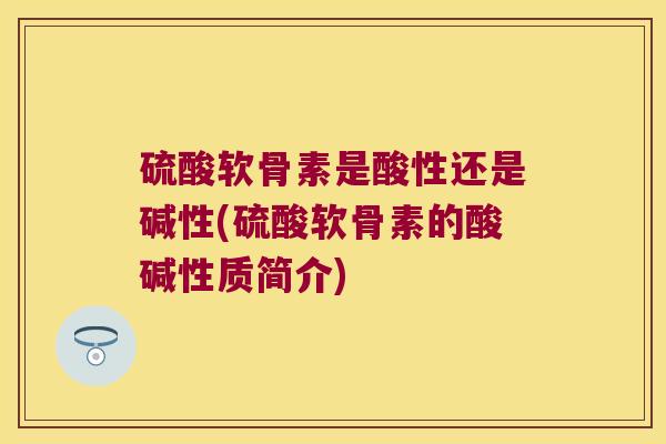 硫酸软骨素是酸性还是碱性(硫酸软骨素的酸碱性质简介)