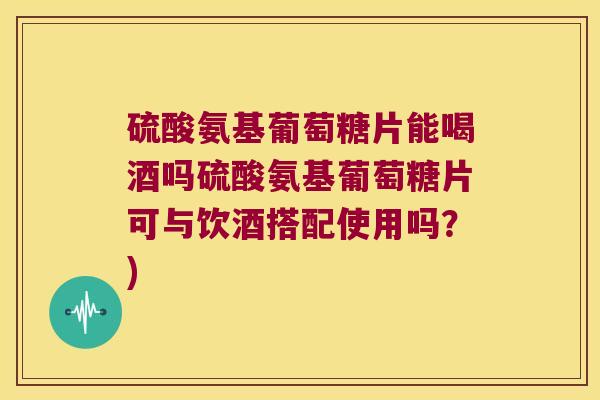 硫酸氨基葡萄糖片能喝酒吗硫酸氨基葡萄糖片可与饮酒搭配使用吗？)