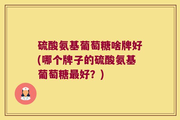 硫酸氨基葡萄糖啥牌好(哪个牌子的硫酸氨基葡萄糖好？)