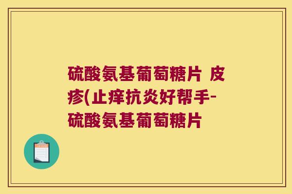 硫酸氨基葡萄糖片 皮疹(止痒好帮手-硫酸氨基葡萄糖片 硫酸氨基葡萄糖片 皮疹(止痒好帮手-硫酸氨基葡萄糖片