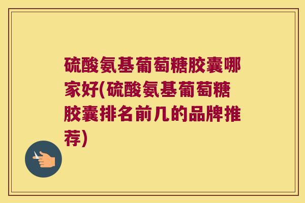 硫酸氨基葡萄糖胶囊哪家好(硫酸氨基葡萄糖胶囊排名前几的品牌推荐) 硫酸氨基葡萄糖胶囊哪家好(硫酸氨基葡萄糖胶囊排名前几的品牌推荐)