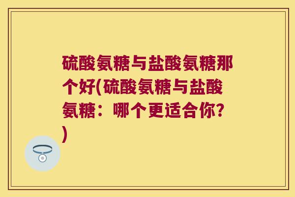 硫酸氨糖与盐酸氨糖那个好(硫酸氨糖与盐酸氨糖:哪个更适合你?) 硫酸氨糖与盐酸氨糖那个好(硫酸氨糖与盐酸氨糖:哪个更适合你?)