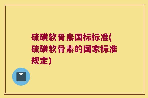硫磺软骨素国标标准(硫磺软骨素的国家标准规定) 硫磺软骨素国标标准(硫磺软骨素的国家标准规定)