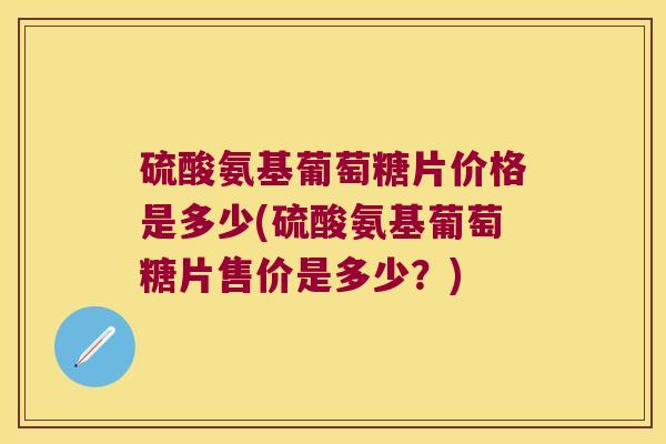 硫酸氨基葡萄糖片价格是多少(硫酸氨基葡萄糖片售价是多少？)