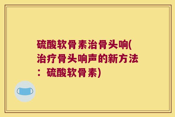 硫酸软骨素骨头响(骨头响声的新方法：硫酸软骨素)