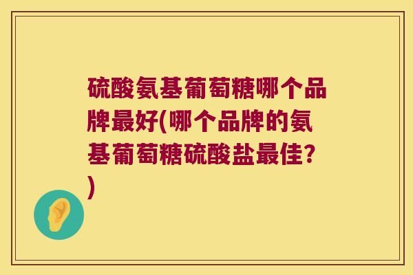 硫酸氨基葡萄糖哪个品牌好(哪个品牌的氨基葡萄糖硫酸盐佳？)