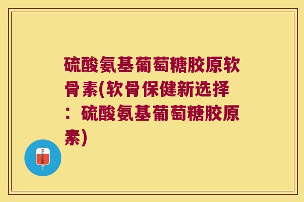 硫酸氨基葡萄糖胶原软骨素(软骨保健新选择：硫酸氨基葡萄糖胶原素)